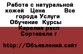 Работа с натуральной кожей › Цена ­ 500 - Все города Услуги » Обучение. Курсы   . Карелия респ.,Сортавала г.